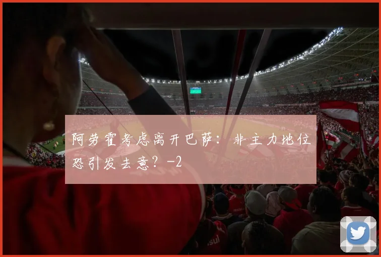 阿劳霍考虑离开巴萨：非主力地位恐引发去意？