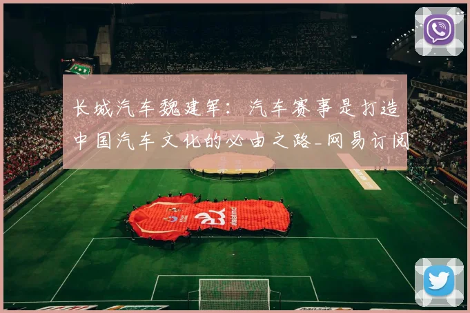 长城汽车魏建军：汽车赛事是打造中国汽车文化的必由之路_网易订阅