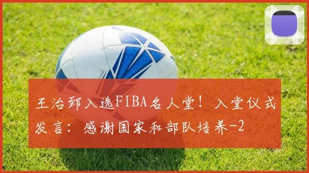 王治郅入选FIBA名人堂！入堂仪式发言：感谢国家和部队培养