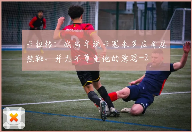 卡拉格：我当年说卡塞米罗应考虑挂靴，并无不尊重他的意思