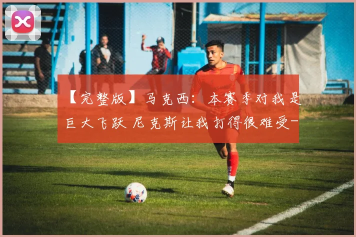 【完整版】马克西：本赛季对我是巨大飞跃 尼克斯让我打得很难受