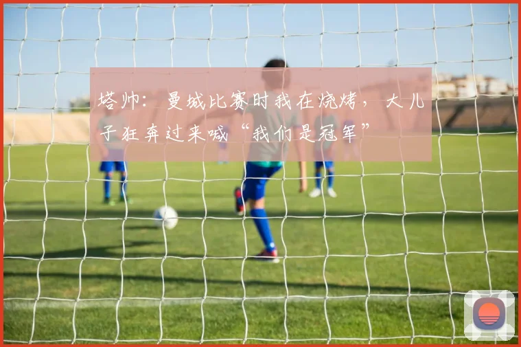 塔帅：曼城比赛时我在烧烤，大儿子狂奔过来喊“我们是冠军”