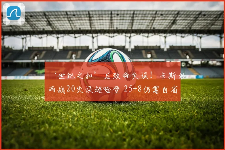 ‘世纪之扣’后致命失误！卡斯尔两战20失误超哈登 25+8仍需自省