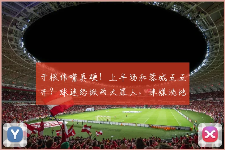 于根伟嘴真硬！上半场和蓉城五五开？球迷怒揪两大罪人，津媒洗地