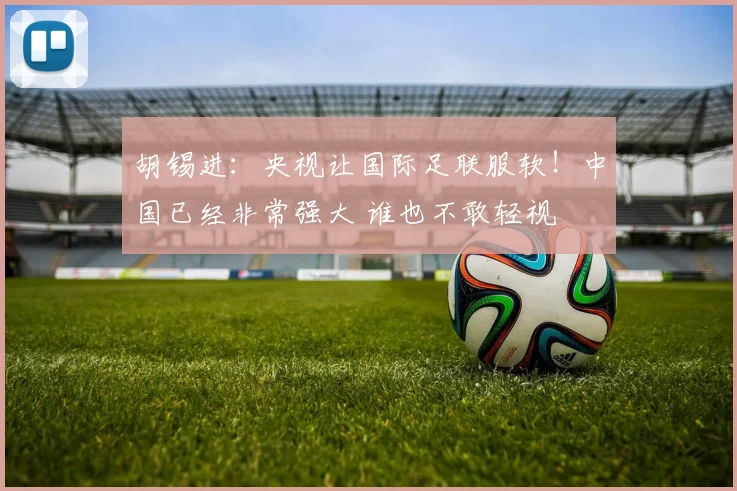 胡锡进：央视让国际足联服软！中国已经非常强大 谁也不敢轻视