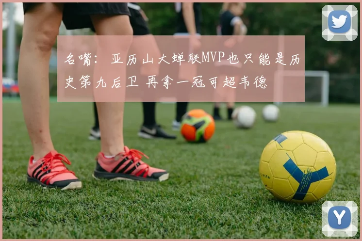 名嘴：亚历山大蝉联MVP也只能是历史第九后卫 再拿一冠可超韦德