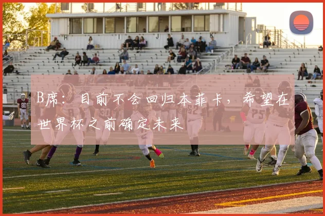 B席：目前不会回归本菲卡，希望在世界杯之前确定未来