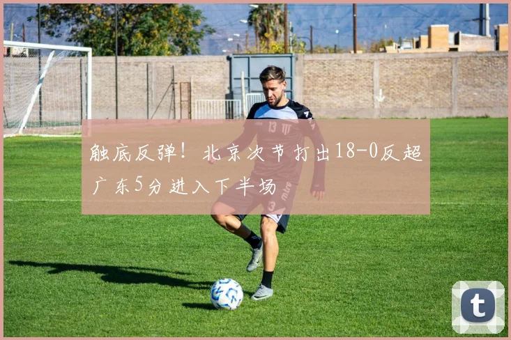 触底反弹！北京次节打出18-0反超广东5分进入下半场