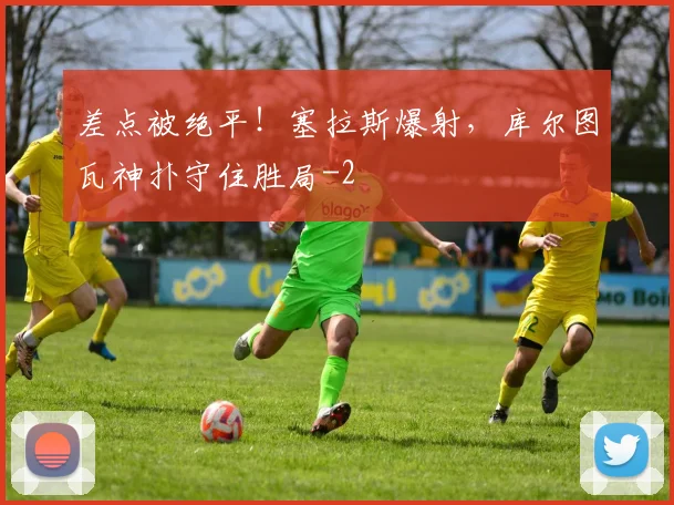差点被绝平！塞拉斯爆射，库尔图瓦神扑守住胜局