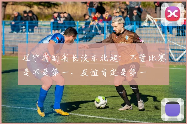 辽宁省副省长谈东北超：不管比赛是不是第一，友谊肯定是第一