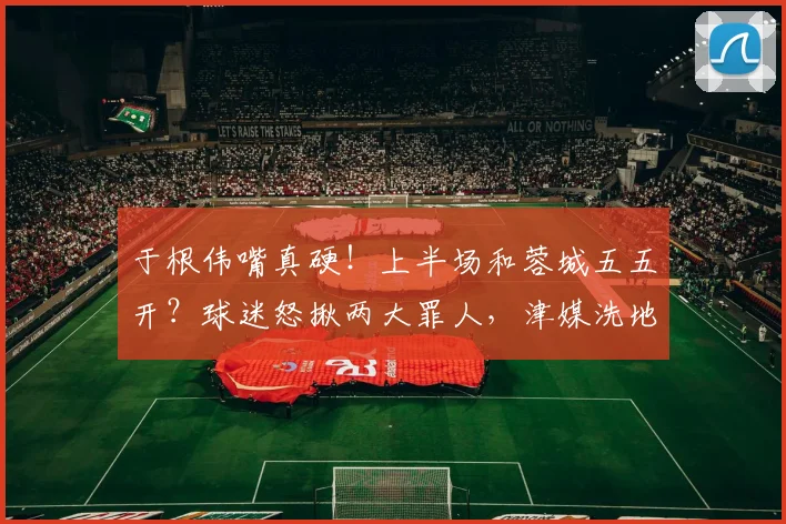 于根伟嘴真硬！上半场和蓉城五五开？球迷怒揪两大罪人，津媒洗地