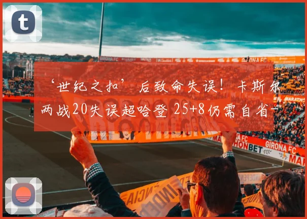‘世纪之扣’后致命失误！卡斯尔两战20失误超哈登 25+8仍需自省