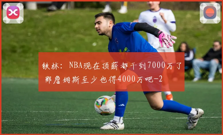 铁林：NBA现在顶薪都干到7000万了 那詹姆斯至少也得4000万吧