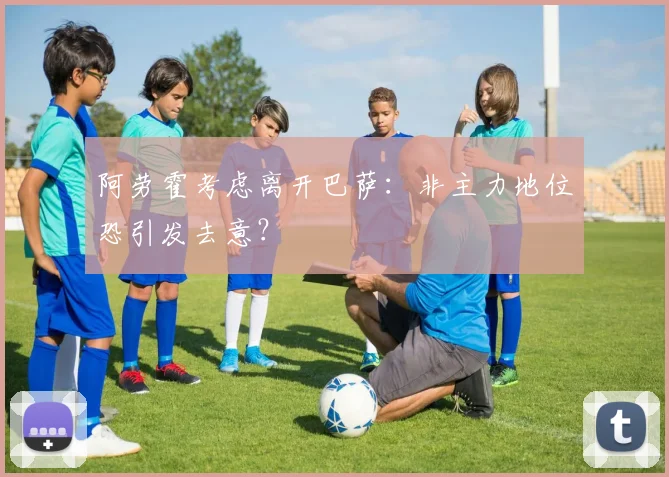 阿劳霍考虑离开巴萨：非主力地位恐引发去意？