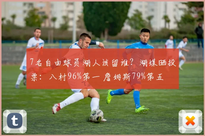 7名自由球员湖人该留谁？湖媒晒投票：八村96%第一 詹姆斯79%第五