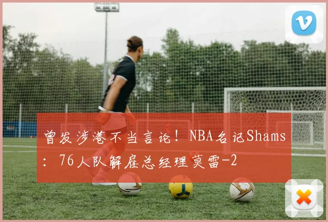 曾发涉港不当言论！NBA名记Shams：76人队解雇总经理莫雷