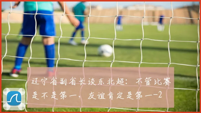 辽宁省副省长谈东北超：不管比赛是不是第一，友谊肯定是第一