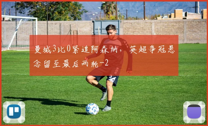 曼城3比0紧追阿森纳，英超争冠悬念留至最后两轮