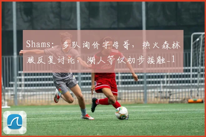 Shams：多队询价字母哥，热火森林狼反复讨论，湖人等仅初步接触_1