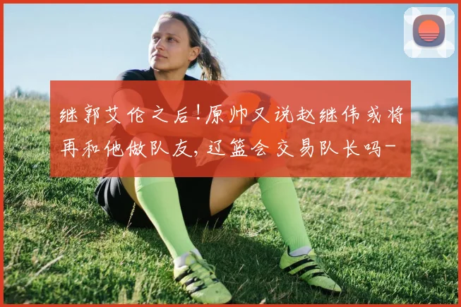 继郭艾伦之后!原帅又说赵继伟或将再和他做队友,辽篮会交易队长吗