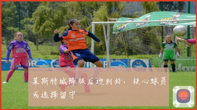 莱斯特城降级后迎利好，核心球员或选择留守