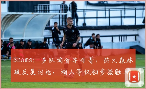 Shams：多队询价字母哥，热火森林狼反复讨论，湖人等仅初步接触_1