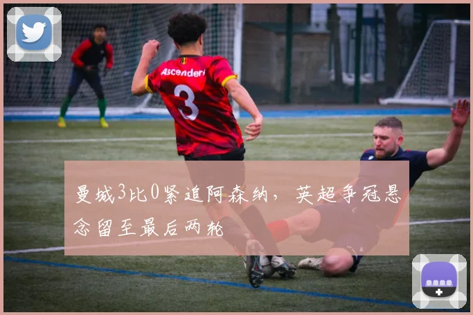曼城3比0紧追阿森纳，英超争冠悬念留至最后两轮