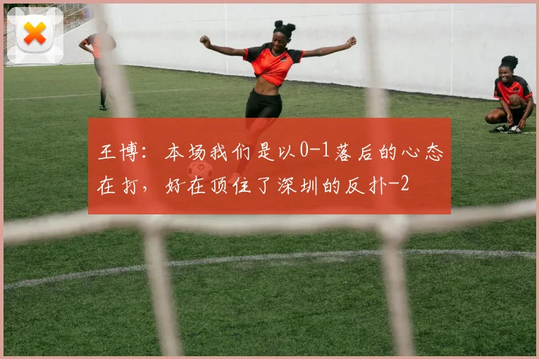 王博：本场我们是以0-1落后的心态在打，好在顶住了深圳的反扑