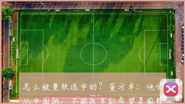 怎么被曼联选中的？董方卓：他们从中国挑，不能改年龄希望是前锋