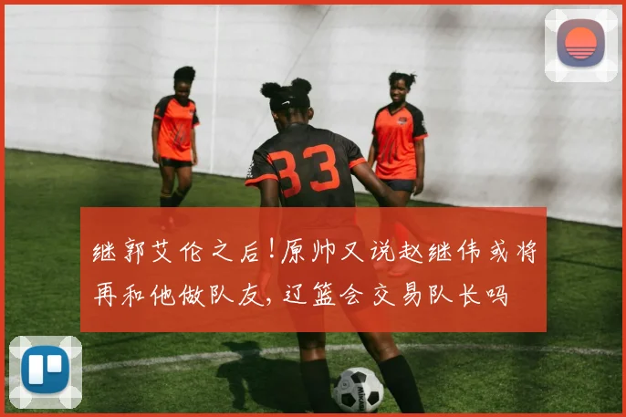 继郭艾伦之后!原帅又说赵继伟或将再和他做队友,辽篮会交易队长吗