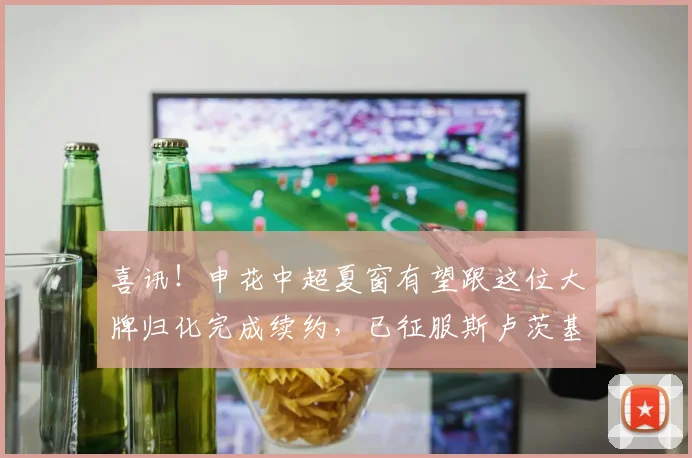 喜讯！申花中超夏窗有望跟这位大牌归化完成续约，已征服斯卢茨基
