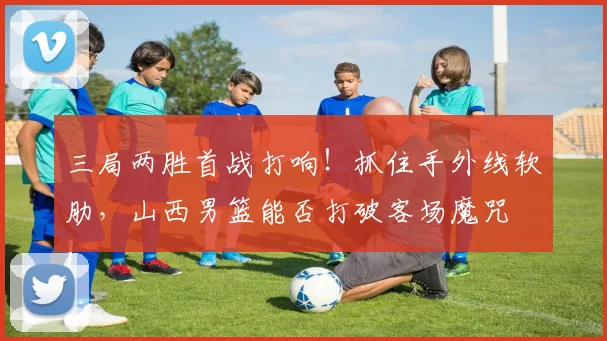 三局两胜首战打响！抓住手外线软肋，山西男篮能否打破客场魔咒