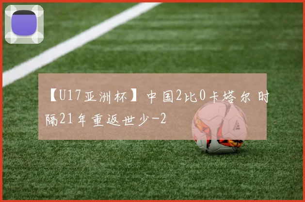 【U17亚洲杯】中国2比0卡塔尔 时隔21年重返世少