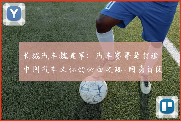 长城汽车魏建军：汽车赛事是打造中国汽车文化的必由之路_网易订阅
