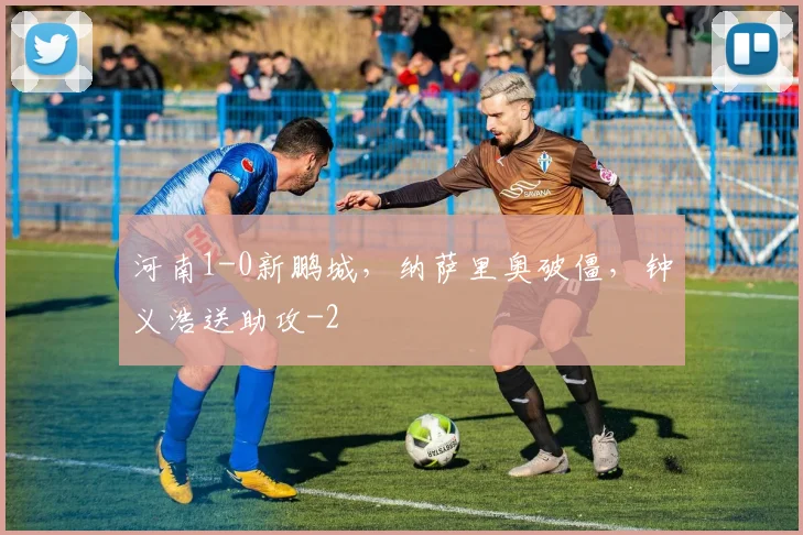 河南1-0新鹏城，纳萨里奥破僵，钟义浩送助攻