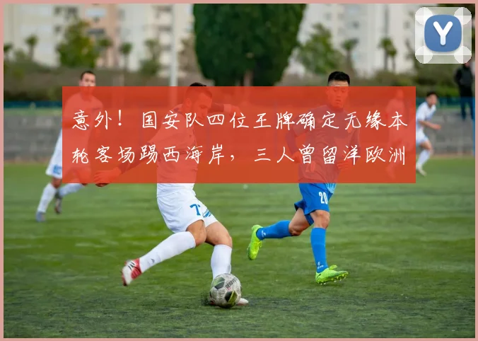 意外！国安队四位王牌确定无缘本轮客场踢西海岸，三人曾留洋欧洲