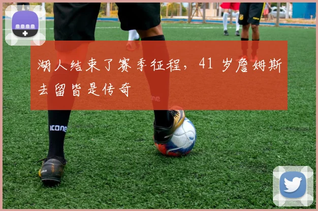 湖人结束了赛季征程，41 岁詹姆斯去留皆是传奇