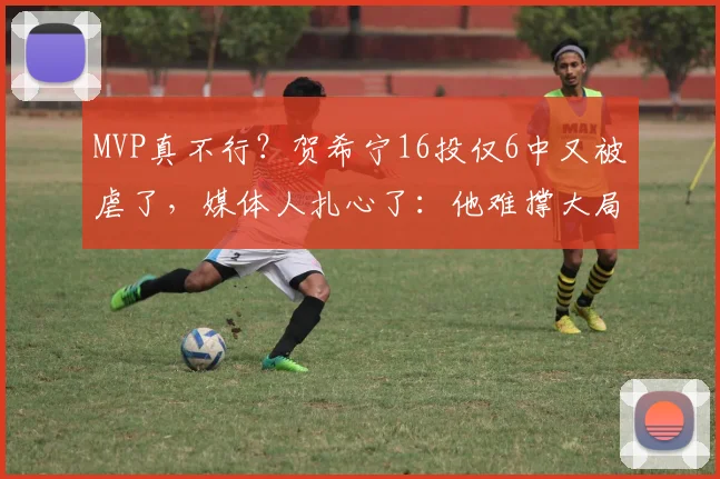 MVP真不行？贺希宁16投仅6中又被虐了，媒体人扎心了：他难撑大局