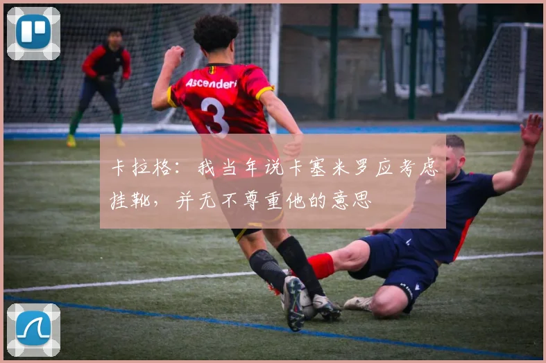 卡拉格：我当年说卡塞米罗应考虑挂靴，并无不尊重他的意思