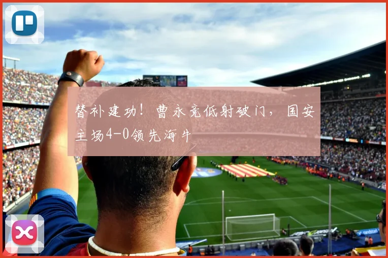 替补建功！曹永竞低射破门，国安主场4-0领先海牛