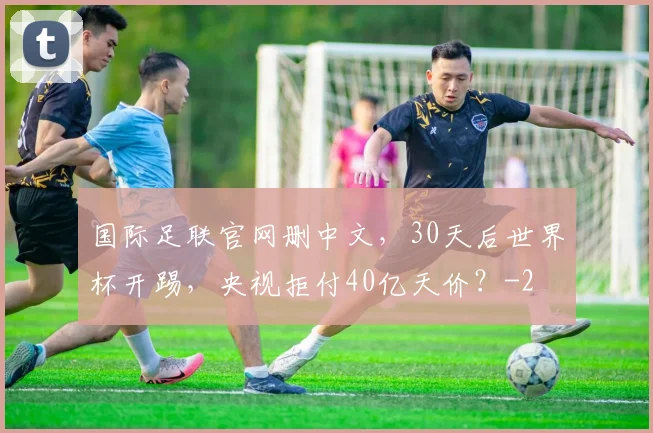 国际足联官网删中文，30天后世界杯开踢，央视拒付40亿天价？