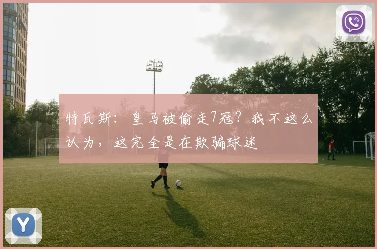 特瓦斯：皇马被偷走7冠？我不这么认为，这完全是在欺骗球迷