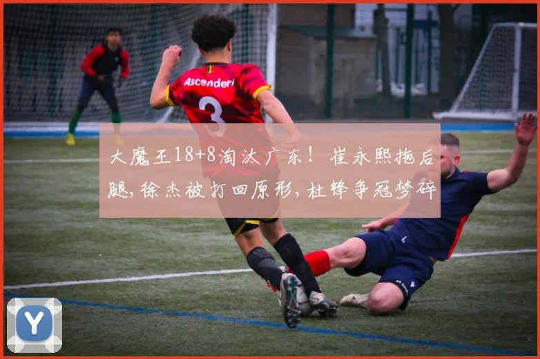 大魔王18+8淘汰广东！崔永熙拖后腿,徐杰被打回原形,杜锋争冠梦碎