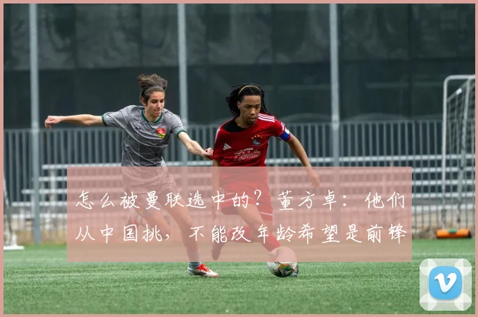 怎么被曼联选中的？董方卓：他们从中国挑，不能改年龄希望是前锋