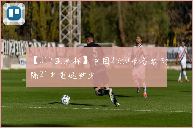 【U17亚洲杯】中国2比0卡塔尔 时隔21年重返世少