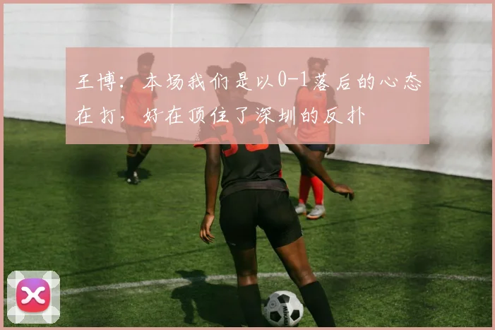 王博：本场我们是以0-1落后的心态在打，好在顶住了深圳的反扑