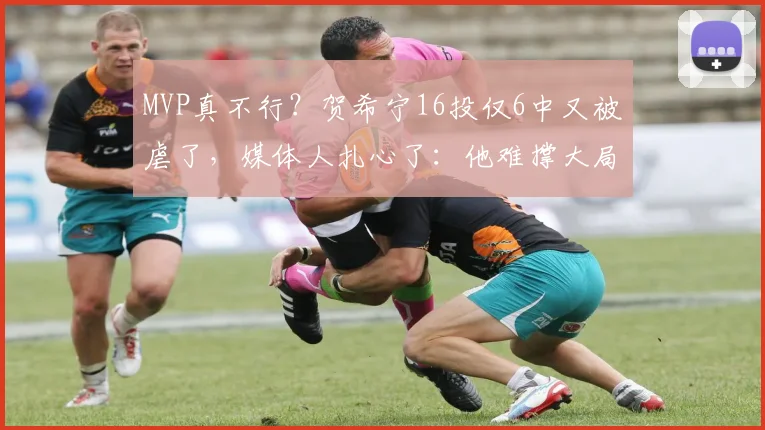 MVP真不行？贺希宁16投仅6中又被虐了，媒体人扎心了：他难撑大局