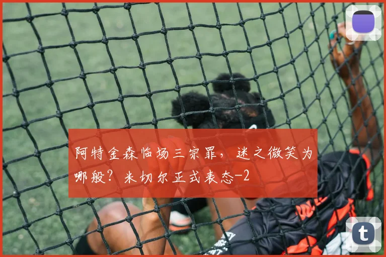 阿特金森临场三宗罪，迷之微笑为哪般？米切尔正式表态