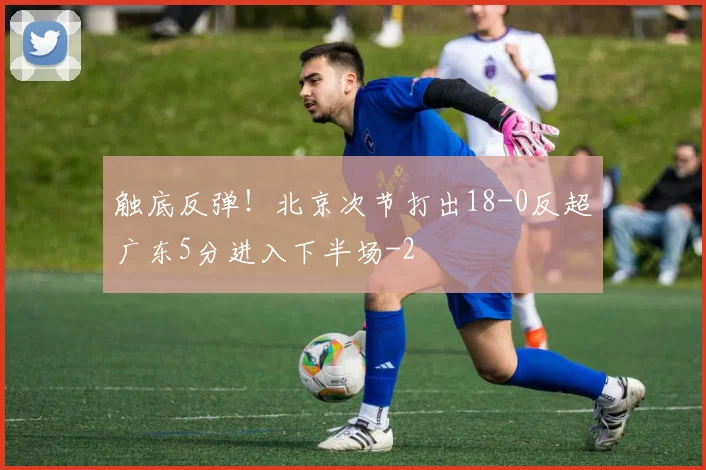 触底反弹！北京次节打出18-0反超广东5分进入下半场