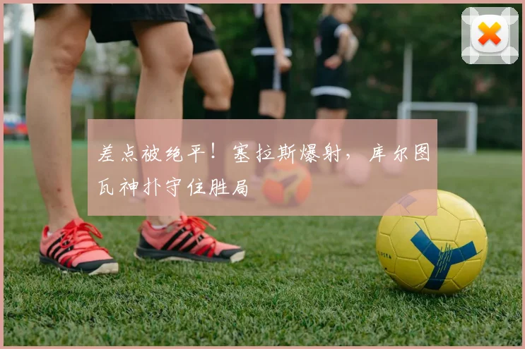 差点被绝平！塞拉斯爆射，库尔图瓦神扑守住胜局